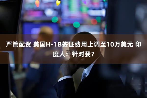 严管配资 美国H-1B签证费用上调至10万美元 印度人：针对我？