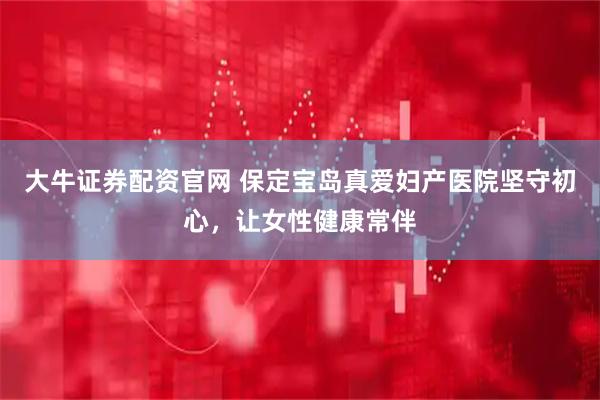 大牛证券配资官网 保定宝岛真爱妇产医院坚守初心，让女性健康常伴