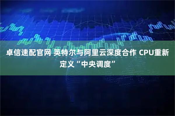 卓信速配官网 英特尔与阿里云深度合作 CPU重新定义“中央调度”