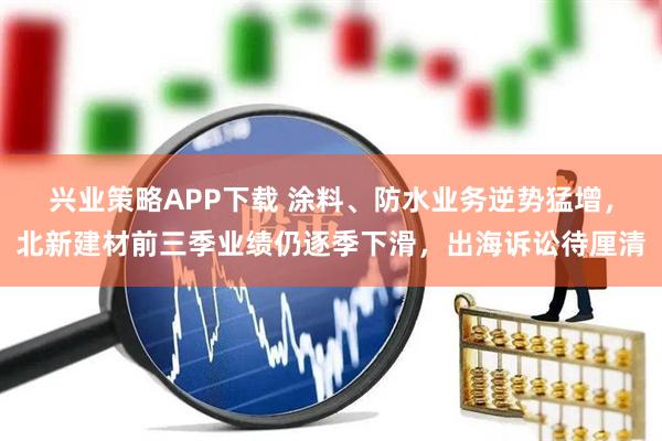 兴业策略APP下载 涂料、防水业务逆势猛增，北新建材前三季业绩仍逐季下滑，出海诉讼待厘清