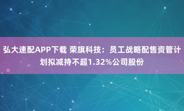弘大速配APP下载 荣旗科技：员工战略配售资管计划拟减持不超1.32%公司股份