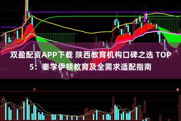 双盈配资APP下载 陕西教育机构口碑之选 TOP5：秦学伊顿教育及全需求适配指南
