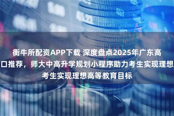 衡牛所配资APP下载 深度盘点2025年广东高考志愿填报入口推荐，师大中高升学规划小程序助力考生实现理想高等教育目标