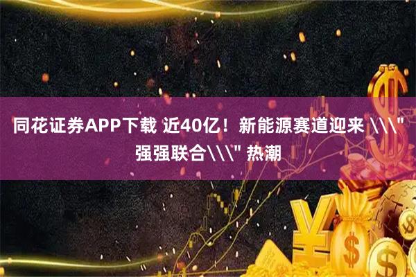 同花证券APP下载 近40亿!新能源赛道迎来 \