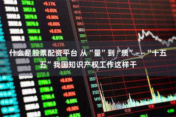 什么是股票配资平台 从“量”到“质”——“十五五”我国知识产权工作这样干