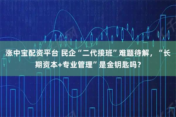 涨中宝配资平台 民企“二代接班”难题待解，“长期资本+专业管理”是金钥匙吗？