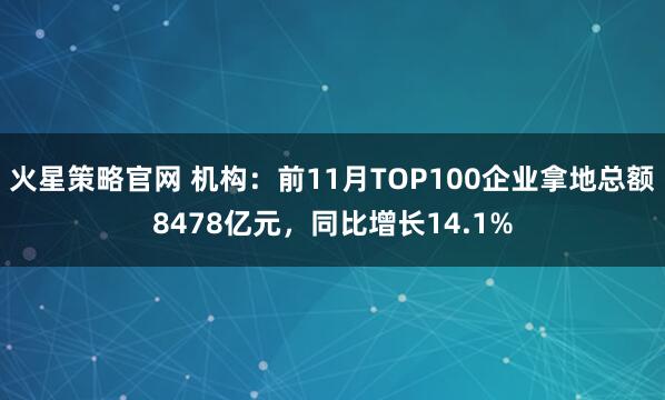 火星策略官网 机构：前11月TOP100企业拿地总额8478亿元，同比增长14.1%