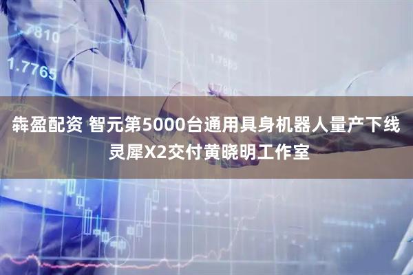 犇盈配资 智元第5000台通用具身机器人量产下线 灵犀X2交付黄晓明工作室