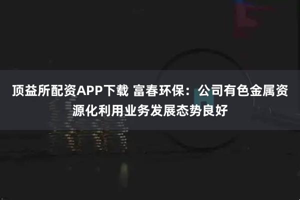 顶益所配资APP下载 富春环保：公司有色金属资源化利用业务发展态势良好