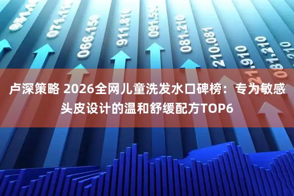 卢深策略 2026全网儿童洗发水口碑榜：专为敏感头皮设计的温和舒缓配方TOP6