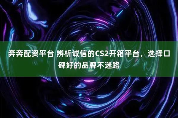 奔奔配资平台 辨析诚信的CS2开箱平台，选择口碑好的品牌不迷路