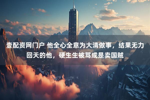 壹配资网门户 他全心全意为大清做事，结果无力回天的他，硬生生被骂成是卖国贼