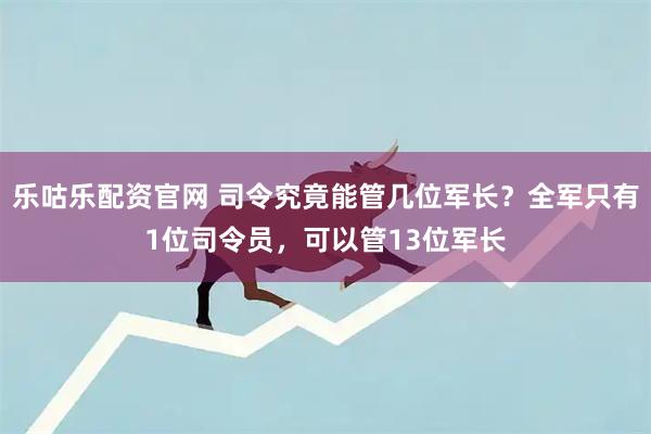 乐咕乐配资官网 司令究竟能管几位军长？全军只有1位司令员，可以管13位军长