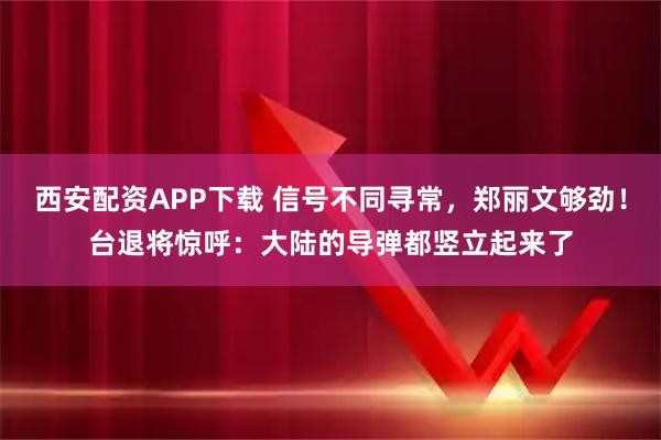 西安配资APP下载 信号不同寻常，郑丽文够劲！台退将惊呼：大陆的导弹都竖立起来了