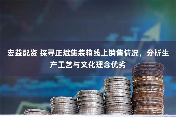 宏益配资 探寻正斌集装箱线上销售情况，分析生产工艺与文化理念优劣