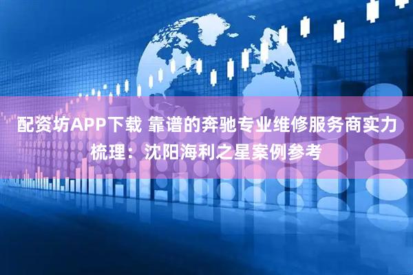 配资坊APP下载 靠谱的奔驰专业维修服务商实力梳理：沈阳海利之星案例参考