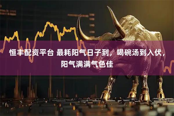 恒丰配资平台 最耗阳气日子到,喝碗汤到入伏,阳气满满气色佳