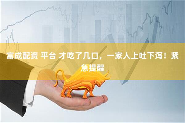 富成配资 平台 才吃了几口,一家人上吐下泻!紧急提醒