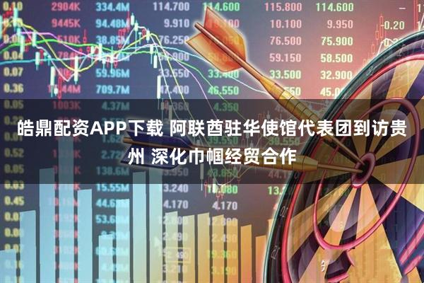 皓鼎配资APP下载 阿联酋驻华使馆代表团到访贵州 深化巾帼经贸合作