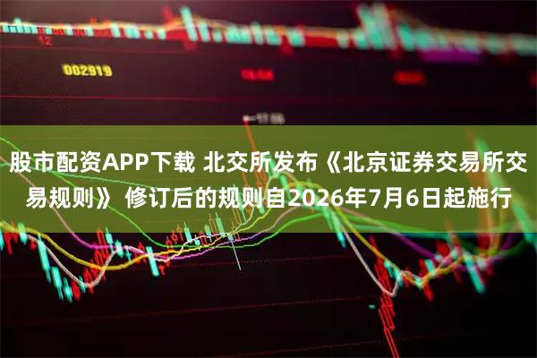 股市配资APP下载 北交所发布《北京证券交易所交易规则》 修订后的规则自2026年7月6日起施行